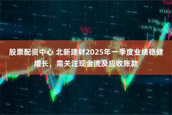 股票配資中心 北新建材2025年一季度業(yè)績穩(wěn)健增長，需關(guān)注現(xiàn)金流及應(yīng)收賬款