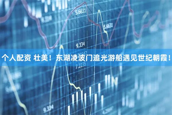 個(gè)人配資 壯美！東湖凌波門追光游船遇見世紀(jì)朝霞！