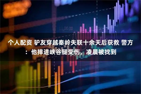 個(gè)人配資 驢友穿越秦嶺失聯(lián)十余天后獲救 警方：他摔進(jìn)峽谷腿受傷，凌晨被找到