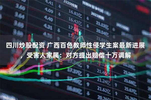 四川炒股配資 廣西百色教師性侵學(xué)生案最新進(jìn)展，受害人家屬：對(duì)方提出賠償十萬(wàn)調(diào)解